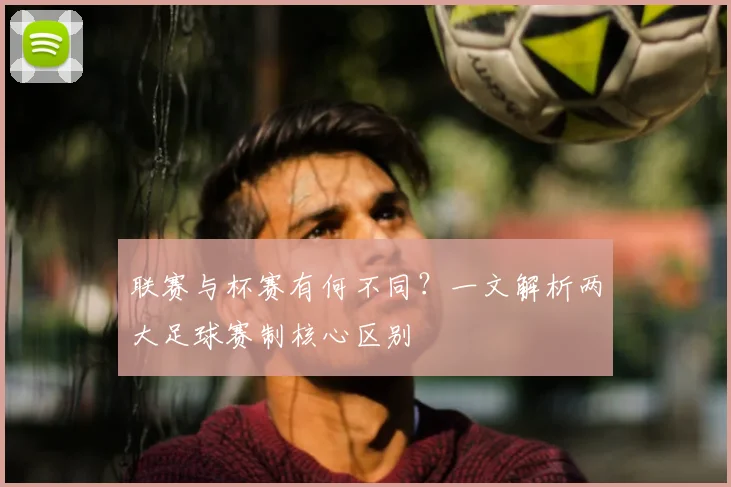 联赛与杯赛有何不同？一文解析两大足球赛制核心区别