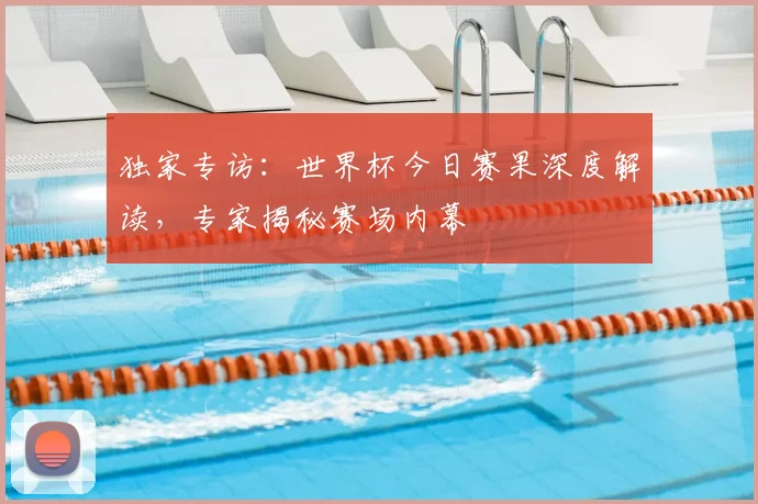 独家专访：世界杯今日赛果深度解读，专家揭秘赛场内幕
