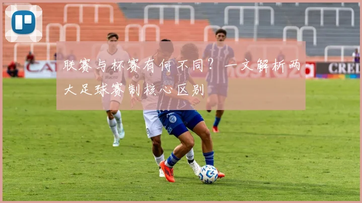 联赛与杯赛有何不同？一文解析两大足球赛制核心区别