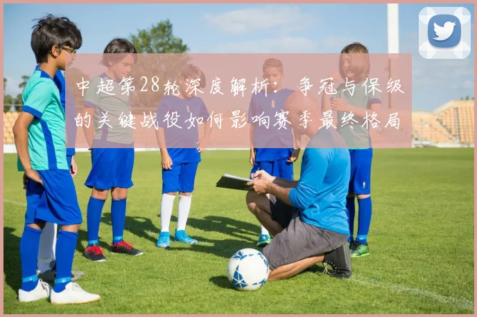 中超第28轮深度解析:争冠与保级的关键战役如何影响赛季最终格局