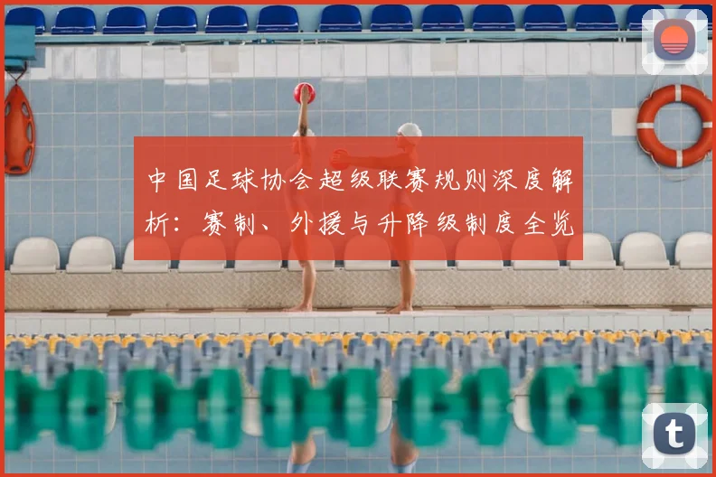 中国足球协会超级联赛规则深度解析：赛制、外援与升降级制度全览