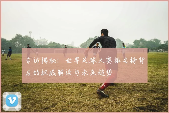 专访揭秘:世界足球大赛排名榜背后的权威解读与未来趋势