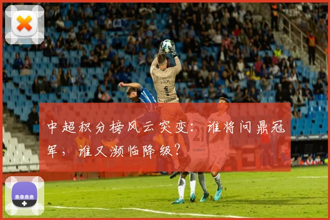 中超积分榜风云突变：谁将问鼎冠军，谁又濒临降级？